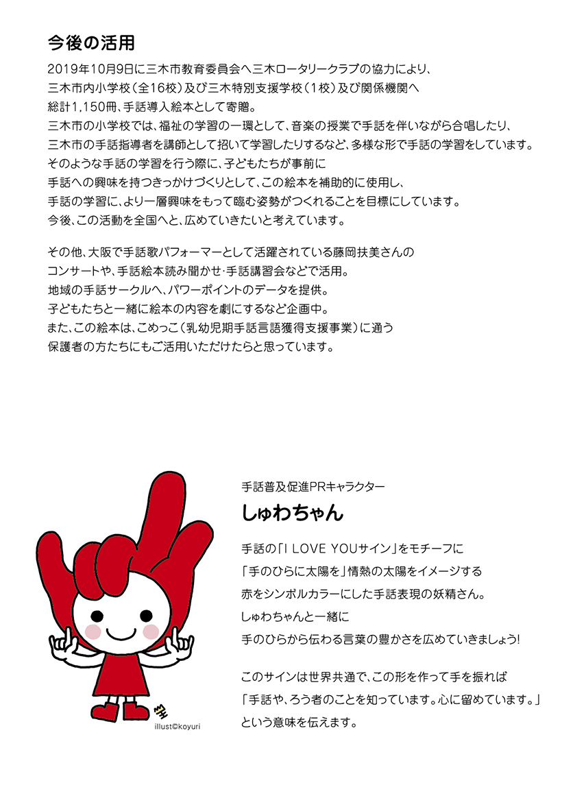 今後の活用

2019年10月9日に三木市教育委員会へ三木ロータリークラブの協力により、
三木市内小学校（全16校）及び三木特別支援学校（１校）及び関係機関へ　
総計1,150冊、手話導入絵本として寄贈。
三木市の小学校では、福祉の学習の一環として、音楽の授業で手話を伴いながら合唱したり、
三木市の手話指導者を講師として招いて学習したりするなど、多様な形で手話の学習をしています。
そのような手話の学習を行う際に、子どもたちが事前に
手話への興味を持つきっかけづくりとして、この絵本を補助的に使用し、
手話の学習に、より一層興味をもって臨む姿勢がつくれることを目標にしています。
今後、この活動を全国へと、広めていきたいと考えています。

その他、大阪で手話歌パフォーマーとして活躍されている藤岡扶美さんの
コンサートや、手話絵本読み聞かせ・手話講習会などで活用。
地域の手話サークルへ、パワーポイントのデータを提供。
子どもたちと一緒に絵本の内容を劇にするなど企画中。
また、この絵本は、こめっこ（乳幼児期手話言語獲得支援事業）に通う
保護者の方たちにもご活用いただけたらと思っています。　